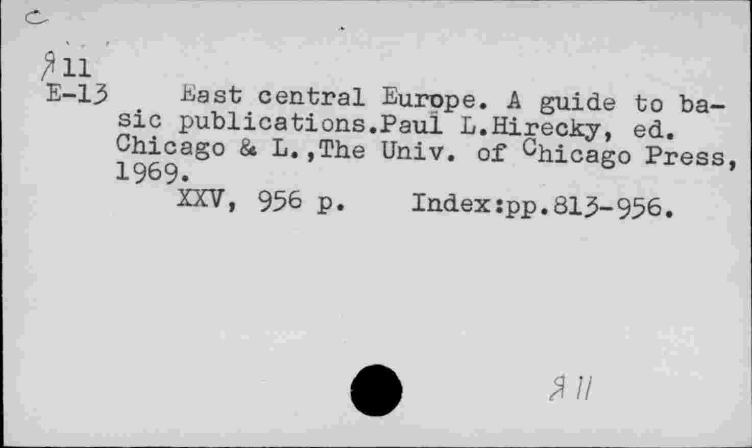 ﻿/’ll
E-13 East central Europe. A guide to basic publications.Paul L.Hirecky, ed.
Chicago 8* L.,The Univ, of Chicago Press, 1969.
XXV, 956 p. Index:pp.813-956.